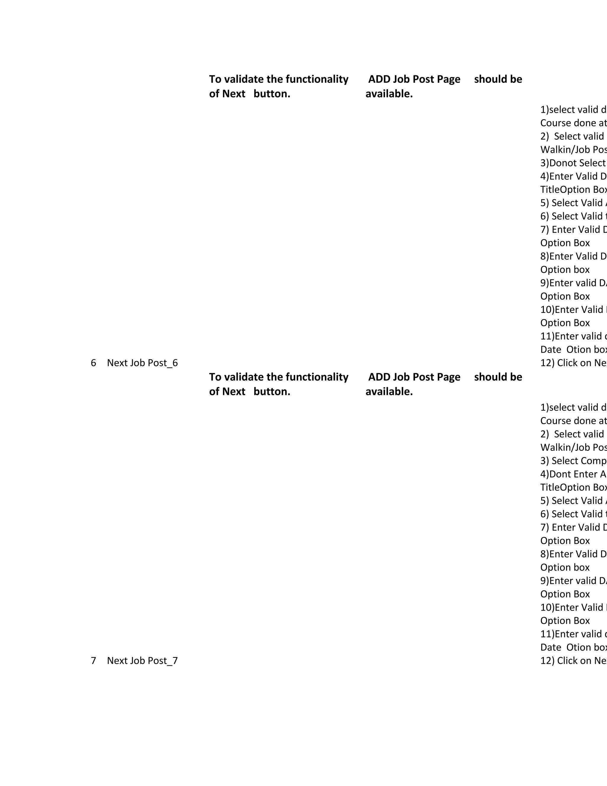 To validate the functionality   ADD Job Post Page   should be
                    of Next button.                 available.
                                                                                    1)select valid da
                                                                                    Course done at
                                                                                    2) Select valid O
                                                                                    Walkin/Job Pos
                                                                                    3)Donot Select
                                                                                    4)Enter Valid Da
                                                                                    TitleOption Box
                                                                                    5) Select Valid A
                                                                                    6) Select Valid t
                                                                                    7) Enter Valid D
                                                                                    Option Box
                                                                                    8)Enter Valid Da
                                                                                    Option box
                                                                                    9)Enter valid DA
                                                                                    Option Box
                                                                                    10)Enter Valid D
                                                                                    Option Box
                                                                                    11)Enter valid d
                                                                                    Date Otion box
6 Next Job Post_6                                                                   12) Click on Nex
                    To validate the functionality   ADD Job Post Page   should be
                    of Next button.                 available.
                                                                                    1)select valid da
                                                                                    Course done at
                                                                                    2) Select valid O
                                                                                    Walkin/Job Pos
                                                                                    3) Select Compa
                                                                                    4)Dont Enter An
                                                                                    TitleOption Box
                                                                                    5) Select Valid A
                                                                                    6) Select Valid t
                                                                                    7) Enter Valid D
                                                                                    Option Box
                                                                                    8)Enter Valid Da
                                                                                    Option box
                                                                                    9)Enter valid DA
                                                                                    Option Box
                                                                                    10)Enter Valid D
                                                                                    Option Box
                                                                                    11)Enter valid d
                                                                                    Date Otion box
7 Next Job Post_7                                                                   12) Click on Nex
 
