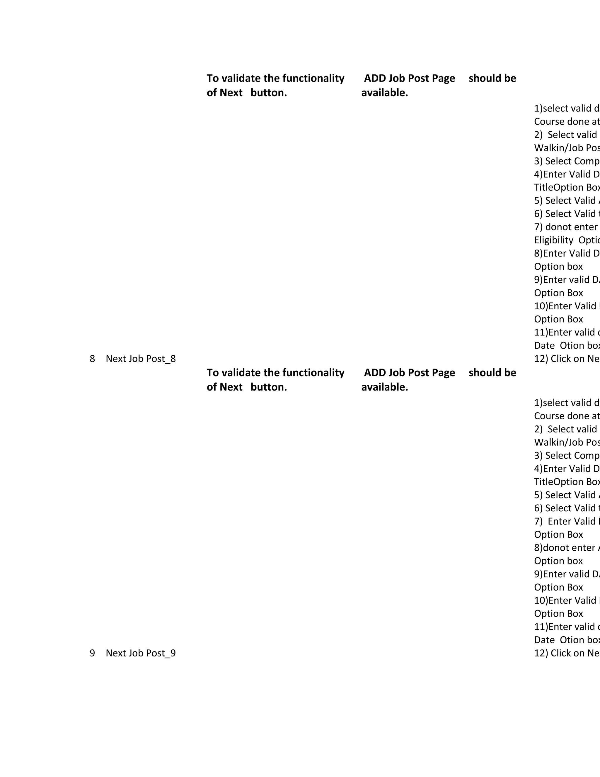 To validate the functionality   ADD Job Post Page   should be
                    of Next button.                 available.
                                                                                    1)select valid da
                                                                                    Course done at
                                                                                    2) Select valid O
                                                                                    Walkin/Job Pos
                                                                                    3) Select Compa
                                                                                    4)Enter Valid Da
                                                                                    TitleOption Box
                                                                                    5) Select Valid A
                                                                                    6) Select Valid t
                                                                                    7) donot enter
                                                                                    Eligibility Optio
                                                                                    8)Enter Valid Da
                                                                                    Option box
                                                                                    9)Enter valid DA
                                                                                    Option Box
                                                                                    10)Enter Valid D
                                                                                    Option Box
                                                                                    11)Enter valid d
                                                                                    Date Otion box
8 Next Job Post_8                                                                   12) Click on Nex
                    To validate the functionality   ADD Job Post Page   should be
                    of Next button.                 available.
                                                                                    1)select valid da
                                                                                    Course done at
                                                                                    2) Select valid O
                                                                                    Walkin/Job Pos
                                                                                    3) Select Compa
                                                                                    4)Enter Valid Da
                                                                                    TitleOption Box
                                                                                    5) Select Valid A
                                                                                    6) Select Valid t
                                                                                    7) Enter Valid D
                                                                                    Option Box
                                                                                    8)donot enter A
                                                                                    Option box
                                                                                    9)Enter valid DA
                                                                                    Option Box
                                                                                    10)Enter Valid D
                                                                                    Option Box
                                                                                    11)Enter valid d
                                                                                    Date Otion box
9 Next Job Post_9                                                                   12) Click on Nex
 