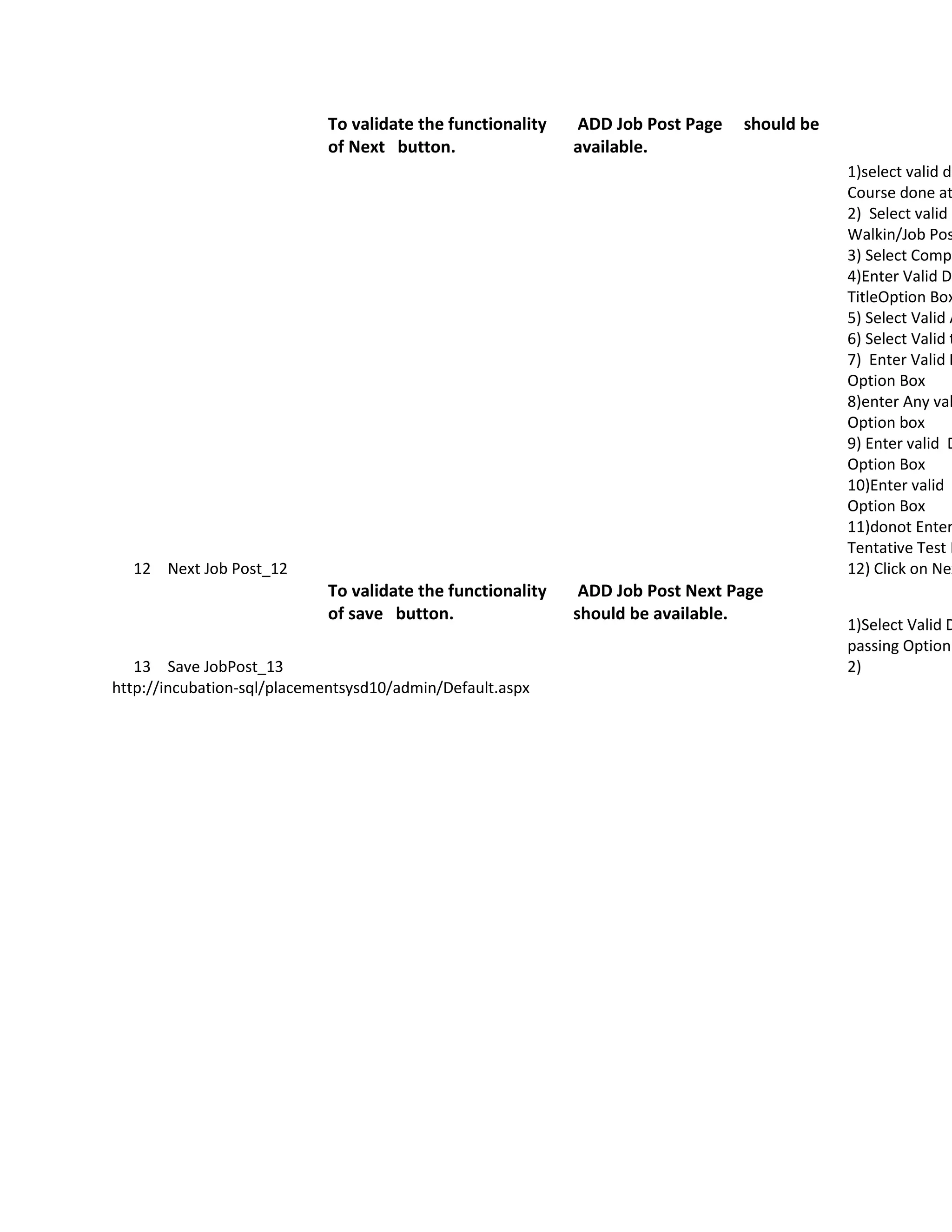 To validate the functionality   ADD Job Post Page   should be
                            of Next button.                 available.
                                                                                            1)select valid da
                                                                                            Course done at
                                                                                            2) Select valid O
                                                                                            Walkin/Job Pos
                                                                                            3) Select Compa
                                                                                            4)Enter Valid Da
                                                                                            TitleOption Box
                                                                                            5) Select Valid A
                                                                                            6) Select Valid t
                                                                                            7) Enter Valid D
                                                                                            Option Box
                                                                                            8)enter Any val
                                                                                            Option box
                                                                                            9) Enter valid D
                                                                                            Option Box
                                                                                            10)Enter valid D
                                                                                            Option Box
                                                                                            11)donot Enter
                                                                                            Tentative Test D
  12 Next Job Post_12                                                                       12) Click on Nex
                            To validate the functionality    ADD Job Post Next Page
                            of save button.                 should be available.
                                                                                            1)Select Valid D
                                                                                            passing Option
   13 Save JobPost_13                                                                       2)
http://incubation-sql/placementsysd10/admin/Default.aspx
 
