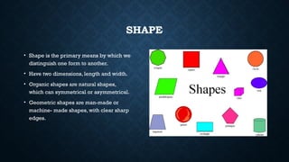 SHAPE
• Shape is the primary means by which we
distinguish one form to another.
• Have two dimensions, length and width.
• Organic shapes are natural shapes,
which can symmetrical or asymmetrical.
• Geometric shapes are man-made or
machine- made shapes, with clear sharp
edges.
 