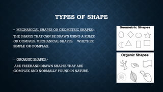 TYPES OF SHAPE
• MECHANICAL SHAPES OR GEOMETRIC SHAPES:-
THE SHAPES THAT CAN BE DRAWN USING A RULER
OR COMPASS. MECHANICAL SHAPES, WHETHER
SIMPLE OR COMPLAX.
• ORGANIC SHAPES:-
ARE FREEHAND DRAWN SHAPES THAT ARE
COMPLEX AND NORMALLY FOUND IN NATURE.
 