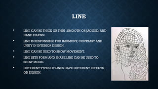LINE
 LINE CAN BE THICK OR THIN , SMOOTH OR JAGGED, AND
HAND DRAWN.
 LINE IS RESPONSIBLE FOR HARMONY, CONTRAST AND
UNITY IN INTERIOR DESIGN.
 LINE CAN BE USED TO SHOW MOVEMENT.
 LINE SETS FORM AND SHAPE.LINE CAN BE USED TO
SHOW MOOD.
 DIFFERENT TYPES OF LINES HAVE DIFFERENT EFFECTS
ON DESIGN.
 
