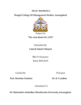M.S.P. MANDAL’s
Deogiri College Of Management Studies, Aurangabad
Project On
“The Axis Bank Pvt. LTD”
Submitted By
Lokesh Satish Chhajed
BBA VI Semester
Batch 2018-2019
Guided By Principal
Prof. Hemlata Chatlani Dr. B. S. Jadhav
Submitted To
Dr. Babasaheb Ambedkar Marathwada University,Auranagbad.
 