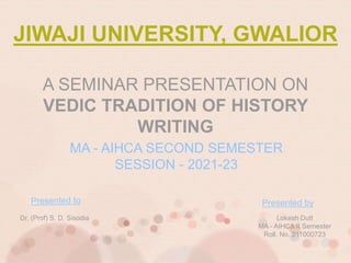 Dr. (Prof) S. D. Sisodia Lokesh Dutt
MA - AIHCA II Semester
Roll. No. 211000723
JIWAJI UNIVERSITY, GWALIOR
A SEMINAR PRESENTATION ON
VEDIC TRADITION OF HISTORY
WRITING
MA - AIHCA SECOND SEMESTER
SESSION - 2021-23
Presented by
 