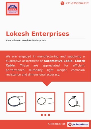 +91-9953364217
A Member of
Lokesh Enterprises
www.indiamart.com/lokeshenterprises
We are engaged in manufacturing and supplying a
qualitative assortment of Automotive Cable, Clutch
Cable. These are appreciated for eﬃcient
performance, durability, light weight, corrosion
resistance and dimensional accuracy.
 