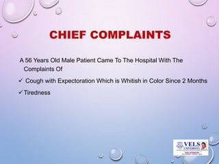CHIEF COMPLAINTS
A 56 Years Old Male Patient Came To The Hospital With The
Complaints Of
 Cough with Expectoration Which is Whitish in Color Since 2 Months
Tiredness
 