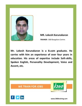MR. Lokesh Karunakaran
                         TRAINER- i360 Bangalore Centre




Mr. Lokesh Karunakaran is a B.com graduate. He
carries with him an experience of over four years in
education. His areas of expertise include Soft-skills,
Spoken English, Personality Development, Voice and
Accent, etc.




      WE TRAIN FOR JOBS



                                     www.i360training.com
 