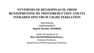 SYNTHESIS OF BENZOPINACOL FROM
BENZOPHENONE BY PHOTOREDUCTION AND ITS
INFRARED SPECTRUM CHARCTERIZATION
Submitted by
LOKESHKUMAR C
Register Number: 561930036
Under the guidance of
Mrs.C.SELVINTHANUJA,M.Pharm.,
Assistant Professor,
Department of Pharmaceutical Chemistry.
1
 