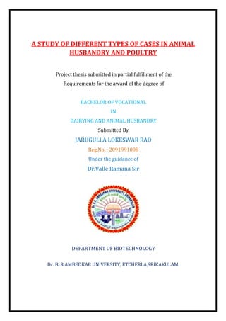 A STUDY OF DIFFERENT TYPES OF CASES IN ANIMAL
HUSBANDRY AND POULTRY
Project thesis submitted in partial fulfillment of the
Requirements for the award of the degree of
BACHELOR OF VOCATIONAL
IN
DAIRYING AND ANIMAL HUSBANDRY
Submitted By
JARUGULLA LOKESWAR RAO
Reg.No. : 2091991008
Under the guidance of
Dr.Valle Ramana Sir
DEPARTMENT OF BIOTECHNOLOGY
Dr. B .R.AMBEDKAR UNIVERSITY, ETCHERLA,SRIKAKULAM.
 