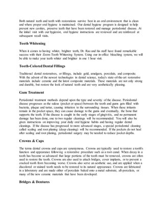 Both natural teeth and teeth with restorations survive best in an oral environment that is clean
and where proper oral hygiene is maintained. Our dental hygiene program is designed to help
prevent new cavities, preserve teeth that have been restored and manage periodontal disease. At
the initial visit with our hygienist, oral hygiene instructions are reviewed and are reinforced at
subsequent recall visits.
Tooth Whitening
When it comes to having whiter, brighter teeth, Dr. Rao and his staff have found remarkable
success with their Zoom Tooth Whitening System. Using our in-office bleaching system, we will
be able to make your teeth whiter and brighter in one 1 hour visit.
Tooth-Colored Dental Fillings
Traditional dental restoratives, or fillings, include gold, amalgam, porcelain, and composite.
With the advent of the newest technologies in dental science, today's state-of-the-art restorative
materials include ceramic and the latest composite materials. These materials are not only strong
and durable, but restore the look of natural teeth and are very aesthetically pleasing.
Gum Treatment
Periodontal treatment methods depend upon the type and severity of the disease. Periodontal
disease progresses as the sulcus (pocket or space) between the tooth and gums gets filled with
bacteria, plaque and tartar, causing irritation to the surrounding tissues. When these irritants
remain in the pocket space, they can cause damage to the gums and eventually, the bone that
supports the teeth. If the disease is caught in the early stages of gingivitis, and no permanent
damage has been done, one to two regular cleanings will be recommended. You will also be
given instructions on improving your daily oral hygiene habits and having regular dental
cleanings. If the disease has progressed to more advanced stages, a special periodontal cleaning
called scaling and root planing (deep cleaning) will be recommended. If the pockets do not heal
after scaling and root planing, periodontal surgery may be needed to reduce pocket depths.
Crowns & Caps
The terms dental crowns and caps are synonymous. Crowns are typically used to restore a tooth's
function and appearance following a restorative procedure such as a root canal. When decay in a
tooth has become so advanced that large portions of the tooth must be removed, crowns are often
used to restore the tooth. Crowns are also used to attach bridges, cover implants, or to prevent a
cracked tooth from becoming worse. Crowns also serve an aesthetic use, and are applied when a
discolored or stained tooth needs to be restored to its natural appearance. Crowns are fabricated
in a laboratory and are made either of porcelain baked onto a metal substrate, all-porcelain, or
many of the new ceramic materials that have been developed.
Bridges & Dentures
 