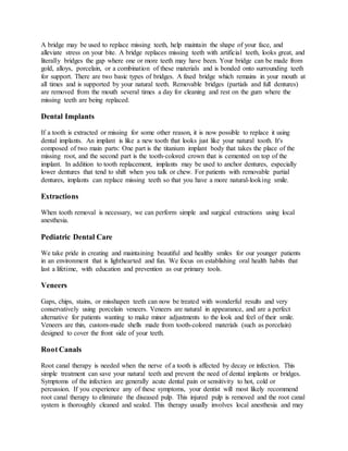 A bridge may be used to replace missing teeth, help maintain the shape of your face, and
alleviate stress on your bite. A bridge replaces missing teeth with artificial teeth, looks great, and
literally bridges the gap where one or more teeth may have been. Your bridge can be made from
gold, alloys, porcelain, or a combination of these materials and is bonded onto surrounding teeth
for support. There are two basic types of bridges. A fixed bridge which remains in your mouth at
all times and is supported by your natural teeth. Removable bridges (partials and full dentures)
are removed from the mouth several times a day for cleaning and rest on the gum where the
missing teeth are being replaced.
Dental Implants
If a tooth is extracted or missing for some other reason, it is now possible to replace it using
dental implants. An implant is like a new tooth that looks just like your natural tooth. It's
composed of two main parts: One part is the titanium implant body that takes the place of the
missing root, and the second part is the tooth-colored crown that is cemented on top of the
implant. In addition to tooth replacement, implants may be used to anchor dentures, especially
lower dentures that tend to shift when you talk or chew. For patients with removable partial
dentures, implants can replace missing teeth so that you have a more natural-looking smile.
Extractions
When tooth removal is necessary, we can perform simple and surgical extractions using local
anesthesia.
Pediatric Dental Care
We take pride in creating and maintaining beautiful and healthy smiles for our younger patients
in an environment that is lighthearted and fun. We focus on establishing oral health habits that
last a lifetime, with education and prevention as our primary tools.
Veneers
Gaps, chips, stains, or misshapen teeth can now be treated with wonderful results and very
conservatively using porcelain veneers. Veneers are natural in appearance, and are a perfect
alternative for patients wanting to make minor adjustments to the look and feel of their smile.
Veneers are thin, custom-made shells made from tooth-colored materials (such as porcelain)
designed to cover the front side of your teeth.
Root Canals
Root canal therapy is needed when the nerve of a tooth is affected by decay or infection. This
simple treatment can save your natural teeth and prevent the need of dental implants or bridges.
Symptoms of the infection are generally acute dental pain or sensitivity to hot, cold or
percussion. If you experience any of these symptoms, your dentist will most likely recommend
root canal therapy to eliminate the diseased pulp. This injured pulp is removed and the root canal
system is thoroughly cleaned and sealed. This therapy usually involves local anesthesia and may
 