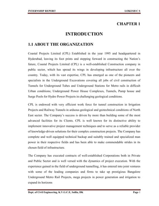 INTERNSHIP REPORT LOKESH C S
Dept. of Civil Engineering, K.V.G.C.E, Sullia, DK Page 1
CHAPTER 1
INTRODUCTION
1.1 ABOUT THE ORGANIZATION
Coastal Projects Limited (CPL) Established in the year 1995 and headquartered in
Hyderabad, leaving its foot prints and stepping forward in constructing the Nation’s
future, Coastal Projects Limited (CPL) is a well-established Construction company in
public sector, which has spread its wings in developing infrastructure all over the
country. Today, with its vast expertise, CPL has emerged as one of the pioneers and
specialists in the Underground Excavations covering all jobs of civil construction of
Tunnels for Underground Tubes and Underground Stations for Metro rails in difficult
Urban conditions; Underground Power House Complexes, Tunnels, Pump house and
Surge Pools for Hydro Power Projects in challenging geological conditions.
CPL is endowed with very efficient work force for tunnel construction in Irrigation
Projects and Railway Tunnels in arduous geological and geotechnical conditions of North
East sector. The Company’s success is driven by more than building some of the most
advanced facilities for its Clients. CPL is well known for its distinctive ability to
implement innovative project management techniques and to serve as a reliable provider
of knowledge-driven solutions for their complex construction projects. The Company has
complete and well equipped technical backup and suitably trained and specialized man
power in their respective fields and has been able to make commendable strides in its
chosen field of infrastructure.
The Company has executed contracts of well-established Corporations both in Private
and Public Sector and is well versed with the dynamics of project execution. With the
experience gained in the field of underground tunnelling, it has entered into joint ventures
with some of the leading companies and firms to take up prestigious Bangalore
Underground Metro Rail Projects, mega projects in power generation and irrigation to
expand its horizons
 
