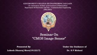 Seminar On
“CMOS Image Sensor”
GOVERNMENT COLLEGE OF ENGINEERING JALGAON
(An Autonomous Institute of Government of Maharashtra)
Department Of Electronics and Tele - Communication Engineering
(2022-2023)
Presented By
Lokesh Dhanraj More(1912217)
Under the Guidance of
Dr. S P Mohani
 