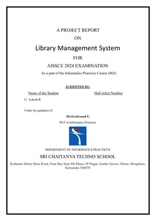 A PROJECT REPORT
ON
Library Management System
FOR
AISSCE 2024 EXAMINATION
As a part of the Informatics Practices Course (065)
SUBMITTED BY:
Name of the Student Hall ticket Number
1) Lokesh.R
Under the guidance of
Mr.SivaPrasad G
PGT in Informatics Practices
DEPARTMENT OF INFORMATICS PRACTICES
SRI CHAITANYA TECHNO SCHOOL
Kothanur Dinne Main Road, Near Bus Stop 8th Phase, JP Nagar, Jumbo Sawari, Dinne, Bengaluru,
Karnataka 560078
 