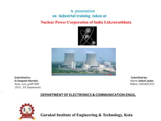 Submitted to: Submitted by:
Er.Deepesh Namdev Name: lokesh yadav
Asso. cum,.proff.HOD Rollno.:10EGKEC032
(ECE , EE Department)
DEPARTMENT OF ELECTRONICS & COMMUNICATION ENGG.
Gurukul Institute of Engineering & Technology, Kota
A presentation
on industrial training taken at
Nuclear Power Corporation of India Ltd,rawatbhata
 