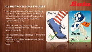 POSITIONING OR TARGET MARKET
• Bata has positioned itself as a one stop family
store for all footwear and related products. It
has traditionally positioned itself as providing
product lines catering to the middle class
segment of the society.
• It has also tried targeting the high class
customers. Bata had become a need brand .In
terms of the needs.
• Bata wanted to change this image of production
oriented
company to affordable, market driven, fashion
conscious, lifestyle
brand
 