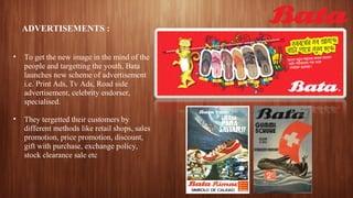 ADVERTISEMENTS :
• To get the new image in the mind of the
people and targetting the youth, Bata
launches new scheme of advertisement
i.e. Print Ads, Tv Ads, Road side
advertisement, celebrity endorser,
specialised.
• They tergetted their customers by
different methods like retail shops, sales
promotion, price promotion, discount,
gift with purchase, exchange policy,
stock clearance sale etc
 