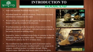 INTRODUCTION TO
WOODLAND
• Aero club launched Woodland shoes in 1992.
• Woodland stands for spirit of adventure. These shoes have been
advertised to communicate this spirit.
• Woodland has successfully brought together the power of the
human will and the rewards of the discovery.
• Woodland product push the boundaries of innovation so that the
customer can explore new product , style and innovative design. It
has mainly focused on trekking shoes.
• Inspired by nature, woodland design helps its customer to face the
challenges thrown up by mother nature . Therefore Ad’s made the
Woodland be called as the SUV of Indian shoes.
• The woodland tree logo defines the spirit of adventure and its
commitment of environment .woodland itself is very unique in its
category. woodland product is available through 300plus
exclusive stores 3000 plus multi brand outlet across the globe.
 