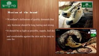Mi ssi on of t he brand
• Woodland’s defination of quality demands that
any footwear should br long lasting and strong.
• It should be as light as possible, supple, feel dry
and comfortable against the skin and be easy to
care for.
 