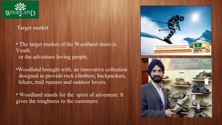 Target market
• The target market of the Woodland shoes is
Youth
or the adventure loving people.
•Woodland brought with, an innovative collection
designed to provide rock climbers, backpackers,
hikers, trail runners and outdoor lovers.
• Woodland stands for the spirit of adventure. It
gives the toughness to the customers
 