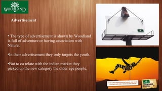 Advertisement
• The type of advertisement is shown by Woodland
is full of adventure or having association with
Nature.
•In their advertisement they only targets the youth.
•But to co relate with the indian market they
picked up the new category the older age people.
 