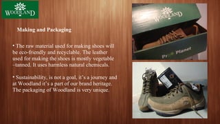 Making and Packaging
• The raw material used for making shoes will
be eco-friendly and recyclable. The leather
used for making the shoes is mostly vegetable
–tanned. It uses harmless natural chemicals.
• Sustainability, is not a goal, it’s a journey and
at Woodland it’s a part of our brand heritage.
The packaging of Woodland is very unique.
 