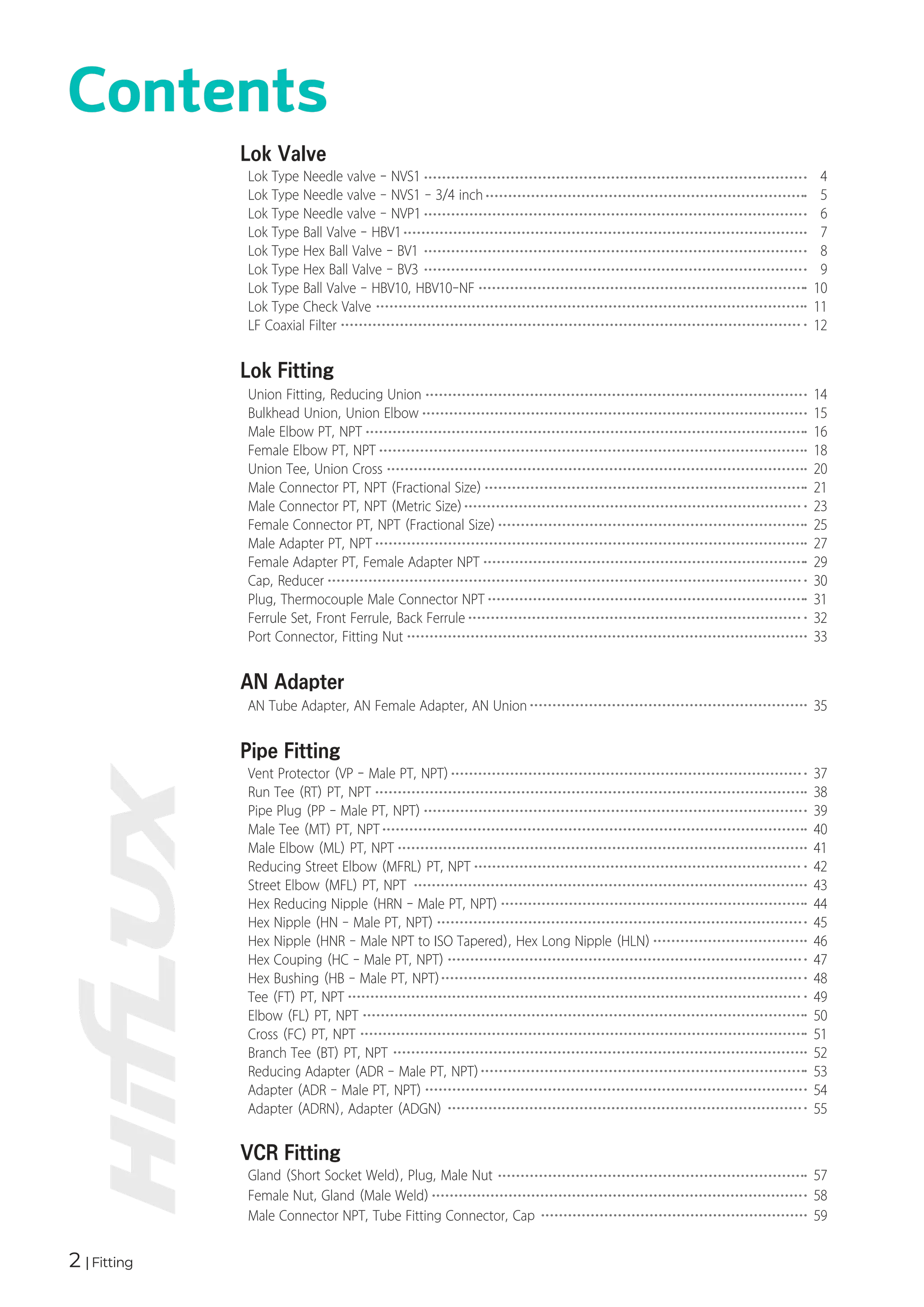 2 | Fitting
Contents
Union Fitting, Reducing Union
Bulkhead Union, Union Elbow
Male Elbow PT, NPT
Female Elbow PT, NPT
Union Tee, Union Cross
Male Connector PT, NPT (Fractional Size)
Male Connector PT, NPT (Metric Size)
Female Connector PT, NPT (Fractional Size)
Male Adapter PT, NPT
Female Adapter PT, Female Adapter NPT
Cap, Reducer
Plug, Thermocouple Male Connector NPT
Ferrule Set, Front Ferrule, Back Ferrule
Port Connector, Fitting Nut
Lok Fitting
14
15
16
18
20
21
23
25
27
29
30
31
32
33
AN Tube Adapter, AN Female Adapter, AN Union
AN Adapter
35
Gland (Short Socket Weld), Plug, Male Nut
Female Nut, Gland (Male Weld)
Male Connector NPT, Tube Fitting Connector, Cap
VCR Fitting
57
58
59
Lok Type Needle valve - NVS1
Lok Type Needle valve - NVS1 - 3/4 inch
Lok Type Needle valve - NVP1
Lok Type Ball Valve - HBV1
Lok Type Hex Ball Valve - BV1
Lok Type Hex Ball Valve - BV3
Lok Type Ball Valve - HBV10, HBV10-NF
Lok Type Check Valve
LF Coaxial Filter
Lok Valve
4
5
6
7
8
9
10
11
12
Vent Protector (VP - Male PT, NPT)
Run Tee (RT) PT, NPT
Pipe Plug (PP - Male PT, NPT)
Male Tee (MT) PT, NPT
Male Elbow (ML) PT, NPT
Reducing Street Elbow (MFRL) PT, NPT
Street Elbow (MFL) PT, NPT
Hex Reducing Nipple (HRN - Male PT, NPT)
Hex Nipple (HN - Male PT, NPT)
Hex Nipple (HNR - Male NPT to ISO Tapered), Hex Long Nipple (HLN)
Hex Couping (HC - Male PT, NPT)
Hex Bushing (HB - Male PT, NPT)
Tee (FT) PT, NPT
Elbow (FL) PT, NPT
Cross (FC) PT, NPT
Branch Tee (BT) PT, NPT
Reducing Adapter (ADR - Male PT, NPT)
Adapter (ADR - Male PT, NPT)
Adapter (ADRN), Adapter (ADGN)
Pipe Fitting
37
38
39
40
41
42
43
44
45
46
47
48
49
50
51
52
53
54
55
 