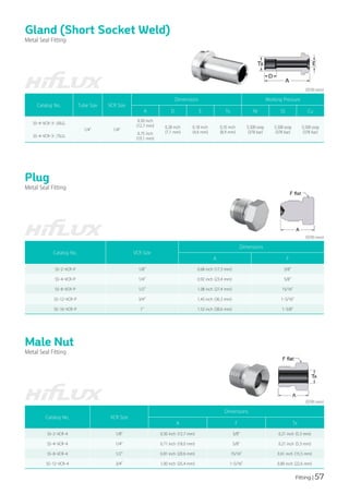 Fitting | 57
Gland (Short Socket Weld)
Metal Seal Fitting
Catalog No. Tube Size VCR Size
Dimensions Working Pressure
A D E Tx Ni SS Cu
SS-4-VCR-3-.50LG
1/4" 1/4"
0.50 inch
(12.7 mm) 0.28 inch
(7.1 mm)
0.18 inch
(4.6 mm)
0.35 inch
(8.9 mm)
5,500 psig
(378 bar)
5,500 psig
(378 bar)
5,500 psig
(378 bar)
SS-4-VCR-3-.75LG
0.75 inch
(19.1 mm)
(단위:mm)
Plug
Metal Seal Fitting
(단위:mm)
Catalog No. VCR Size
Dimensions
A F
SS-2-VCR-P 1/8" 0.68 inch (17.3 mm) 3/8"
SS-4-VCR-P 1/4" 0.92 inch (23.4 mm) 5/8"
SS-8-VCR-P 1/2" 1.08 inch (27.4 mm) 15/16"
SS-12-VCR-P 3/4" 1.43 inch (36.3 mm) 1-5/16"
SS-16-VCR-P 1" 1.52 inch (38.6 mm) 1-5/8"
Male Nut
Metal Seal Fitting
(단위:mm)
Catalog No. VCR Size
Dimensions
A F Tx
SS-2-VCR-4 1/8" 0.50 inch (12.7 mm) 3/8" 0.21 inch (5.3 mm)
SS-4-VCR-4 1/4" 0.71 inch (18.0 mm) 5/8" 0.21 inch (5.3 mm)
SS-8-VCR-4 1/2" 0.81 inch (20.6 mm) 15/16" 0.61 inch (15.5 mm)
SS-12-VCR-4 3/4" 1.00 inch (25.4 mm) 1-5/16" 0.89 inch (22.6 mm)
 