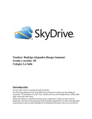Nombre: Rodrigo Alejandro Burgos Samamé
Grado y sección: 1D
Colegio: La Salle
Introducción
En este vídeo verás un resumen de todo el artículo
En 1996 el presidente de Sun, Scott McNearly, pronunció una frase que fue tildada de
visionaria: "El ordenador es la red". Hoy, viendo servicios como Google Docs y Office Web
App, vemos que tenía razón.
Desde que Internet se extendió de forma masiva empezaron a surgir un nuevo tipo de
programas conocidos como programas bajo demanda o programas en la nube cuya principal
característica es que no están instalados en el ordenador del usuario sino en un servidor de