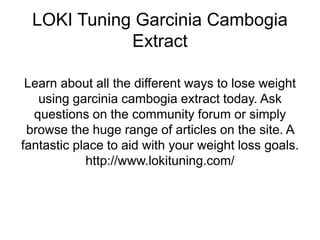LOKI Tuning Garcinia Cambogia
Extract
Learn about all the different ways to lose weight
using garcinia cambogia extract today. Ask
questions on the community forum or simply
browse the huge range of articles on the site. A
fantastic place to aid with your weight loss goals.
http://www.lokituning.com/
 