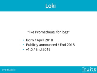 "like Prometheus, for logs"
• Born / April 2018
• Publicly announced / End 2018
• v1.0 / End 2019
Loki
@roidelapluie
 