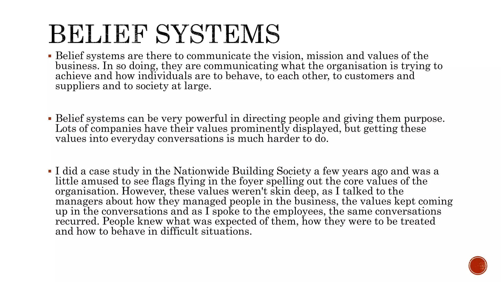  Belief systems are there to communicate the vision, mission and values of the
business. In so doing, they are communicating what the organisation is trying to
achieve and how individuals are to behave, to each other, to customers and
suppliers and to society at large.
 Belief systems can be very powerful in directing people and giving them purpose.
Lots of companies have their values prominently displayed, but getting these
values into everyday conversations is much harder to do.
 I did a case study in the Nationwide Building Society a few years ago and was a
little amused to see flags flying in the foyer spelling out the core values of the
organisation. However, these values weren't skin deep, as I talked to the
managers about how they managed people in the business, the values kept coming
up in the conversations and as I spoke to the employees, the same conversations
recurred. People knew what was expected of them, how they were to be treated
and how to behave in difficult situations.
 