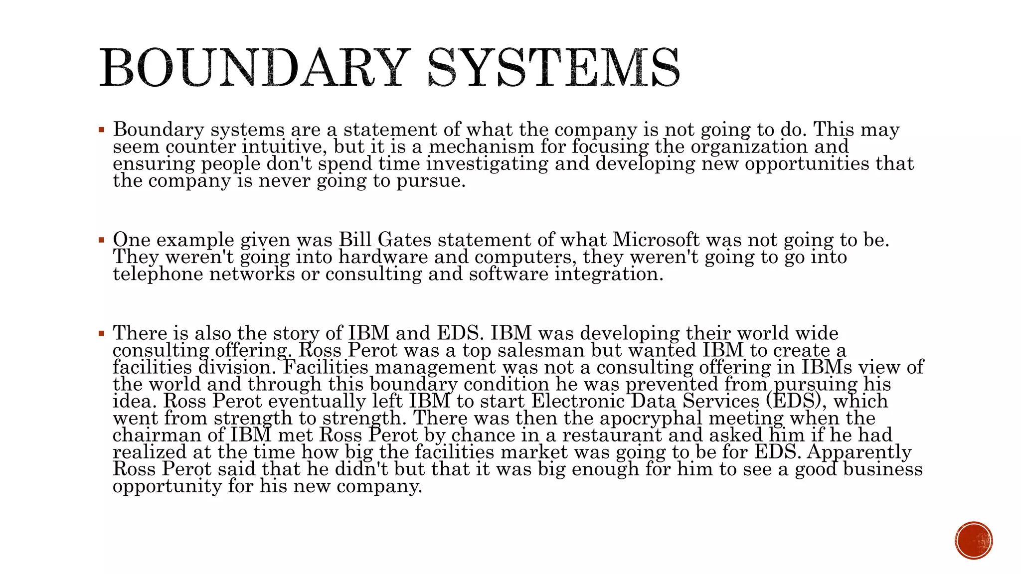  Boundary systems are a statement of what the company is not going to do. This may
seem counter intuitive, but it is a mechanism for focusing the organization and
ensuring people don't spend time investigating and developing new opportunities that
the company is never going to pursue.
 One example given was Bill Gates statement of what Microsoft was not going to be.
They weren't going into hardware and computers, they weren't going to go into
telephone networks or consulting and software integration.
 There is also the story of IBM and EDS. IBM was developing their world wide
consulting offering. Ross Perot was a top salesman but wanted IBM to create a
facilities division. Facilities management was not a consulting offering in IBMs view of
the world and through this boundary condition he was prevented from pursuing his
idea. Ross Perot eventually left IBM to start Electronic Data Services (EDS), which
went from strength to strength. There was then the apocryphal meeting when the
chairman of IBM met Ross Perot by chance in a restaurant and asked him if he had
realized at the time how big the facilities market was going to be for EDS. Apparently
Ross Perot said that he didn't but that it was big enough for him to see a good business
opportunity for his new company.
 