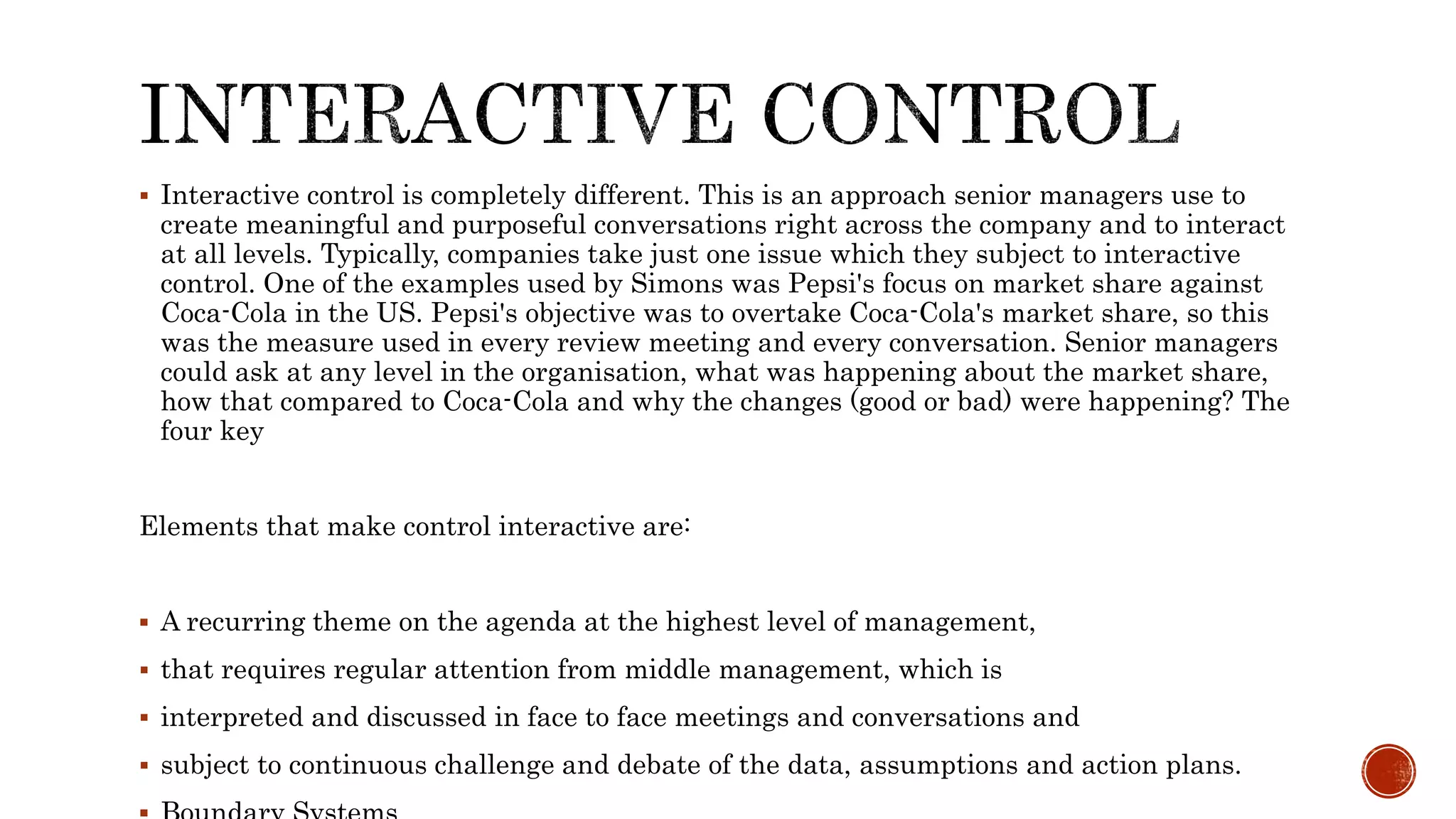  Interactive control is completely different. This is an approach senior managers use to
create meaningful and purposeful conversations right across the company and to interact
at all levels. Typically, companies take just one issue which they subject to interactive
control. One of the examples used by Simons was Pepsi's focus on market share against
Coca-Cola in the US. Pepsi's objective was to overtake Coca-Cola's market share, so this
was the measure used in every review meeting and every conversation. Senior managers
could ask at any level in the organisation, what was happening about the market share,
how that compared to Coca-Cola and why the changes (good or bad) were happening? The
four key
Elements that make control interactive are:
 A recurring theme on the agenda at the highest level of management,
 that requires regular attention from middle management, which is
 interpreted and discussed in face to face meetings and conversations and
 subject to continuous challenge and debate of the data, assumptions and action plans.
 
