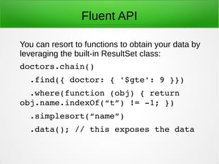 Fluent API
You can resort to functions to obtain your data by
leveraging the built-in ResultSet class:
doctors.chain()
  .find({ doctor: { '$gte': 9 }})
  .where(function (obj) { return 
obj.name.indexOf(“t”) != ­1; })
  .simplesort(“name”)
  .data(); // this exposes the data
 