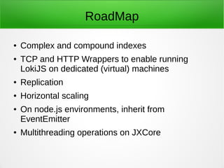 IndexedDB Support for browsers
● Loki now implements an indexedDB App/Key/Value Catalog,
implemented using the new persistence adapter interface.
● This catalog can contain as many databases as your storage
quota allows, organized by application. This allows grouping,
listing and querying the catalog of databases by 'application'
groups.
● Loki's indexedDB adapter supports console use for easily
managing your catalog from a browser console.
 