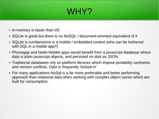WHY?
● In-memory is faster than I/O
● SQLite is great but there is no NoSQL / document-oriented equivalent of it
● SQLite is cumbersome in a mobile / embedded context (who can be bothered
with SQL in a mobile app?)
● Phonegap and Node-Webkit apps would benefit from a javascript database where
data is plain javascript objects, and persisted on disk as JSON.
● Traditional databases rely on platform libraries which impose portability contraints
and version conflicts. Data is frequently 'locked-in'
● For many applications NoSql is a far more preferable and better performing
approach than relational data when working with complex object stores which are
built for consumption.
 