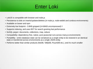 Enter Loki
●
LokiJS is compatible with browser and node.js
●
Persistence to disk on inserts/updates/deletes (in node.js, node-webkit and cordova
environments)
●
Available on bower and npm
●
Extremely low footprint - 28KB uncompressed!!
●
Supports indexing, and uses Binary Search for search granting fast performance
●
NoSQL jargon: documents, collections, map, reduce
●
Compatibility: dependency free, native, pure javascript runs across many js environments
●
Portablility : entire database state can be serialized as a single entity to be restored in an
identical state or transferred across environments as a single JSON entity.
●
Performs better than similar products (NeDB, TaffyDB, PouchDB etc.), and it's much smaller
 