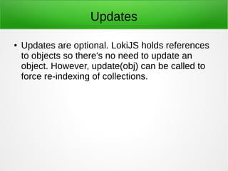 Updates
● Updates are optional. LokiJS holds references
to objects so there's no need to update an
object. However, update(obj) can be called to
force re-indexing of collections.
 