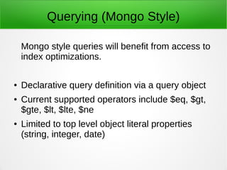 Querying (Mongo Style)
Mongo style queries will benefit from access to
index optimizations.
● Declarative query definition via a query object
● Current supported operators include $eq, $gt,
$gte, $lt, $lte, $ne, $regex, $in, $contains
● Supports dot notation for deep querying
 