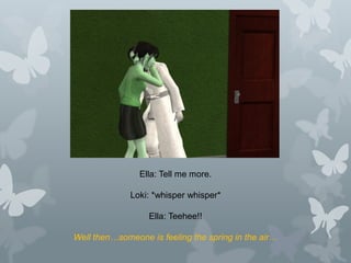 Ella: Tell me more.
Loki: *whisper whisper*
Ella: Teehee!!
Well then…someone is feeling the spring in the air…
 