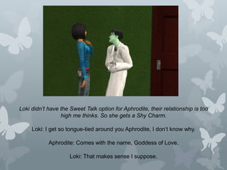 Loki didn’t have the Sweet Talk option for Aphrodite, their relationship is too
high me thinks. So she gets a Shy Charm.
Loki: I get so tongue-tied around you Aphrodite, I don’t know why.
Aphrodite: Comes with the name, Goddess of Love.
Loki: That makes sense I suppose.
 