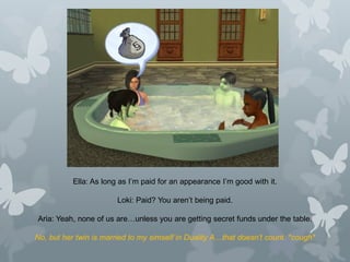 Ella: As long as I’m paid for an appearance I’m good with it.
Loki: Paid? You aren’t being paid.
Aria: Yeah, none of us are…unless you are getting secret funds under the table.
No, but her twin is married to my simself in Duality A…that doesn’t count. *cough*
 
