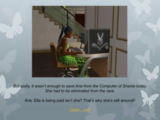 But sadly, it wasn’t enough to save Aria from the Computer of Shame today.
She had to be eliminated from the race.
Aria: Ella is being paid isn’t she? That’s why she’s still around!!
Umm…no?
 