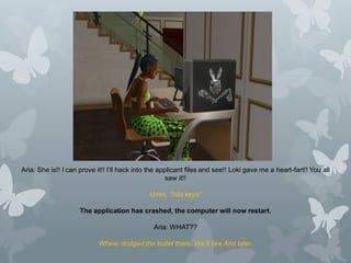Aria: She is!! I can prove it!! I’ll hack into the applicant files and see!! Loki gave me a heart-fart!! You all
saw it!!
Umm. *hits keys*
The application has crashed, the computer will now restart.
Aria: WHAT??
Whew, dodged the bullet there. We’ll see Aria later.
 