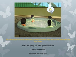 So it was back to the tub before the coveted Romantic Kiss one on one dates with the
Top Three.
Loki: The spring sun feels good doesn’t it?
Camilla: Sure does.
Aphrodite and Ella: Yep.
 