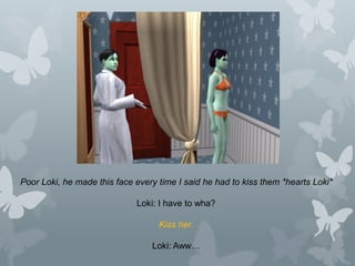 Poor Loki, he made this face every time I said he had to kiss them *hearts Loki*
Loki: I have to wha?
Kiss her.
Loki: Aww…
 