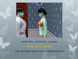 Camilla: Wow…my First Kiss…I see stars.
Actually, that’s the wallpaper.
Loki: I am happy to give you such an important memory.
 