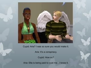 Cupid: Aria? I was so sure you would make it.
Aria: It’s a conspiracy.
Cupid: How so?
Aria: Ella is being paid to oust me…I know it.
 