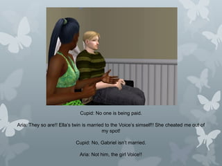 Cupid: No one is being paid.
Aria: They so are!! Ella’s twin is married to the Voice’s simself!! She cheated me out of
my spot!
Cupid: No, Gabriel isn’t married.
Aria: Not him, the girl Voice!!
 